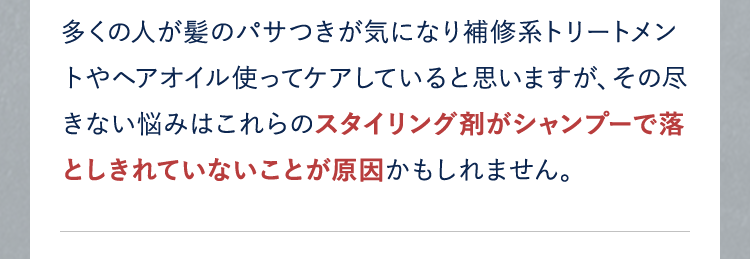 多くの人が髪のパサつきが気になり補修系トリートメントやヘアオイル使ってケアしていると思いますが、その尽きない悩みはこれらのスタイリング剤がシャンプーで落としきれていないことが原因かもしれません。