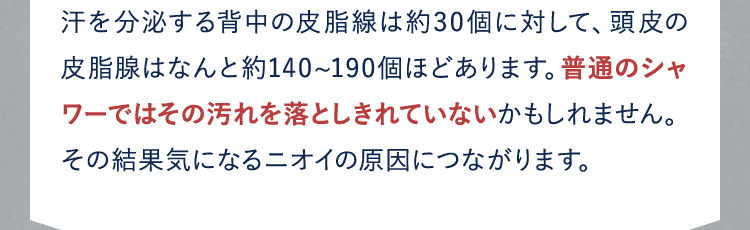 汗を分泌する背中の皮脂線は約30個に対して、頭皮の皮脂腺はなんと約140~190個ほどあります。普通のシャワーではその汚れを落としきれていないかもしれません。その結果気になるニオイの原因につながります。