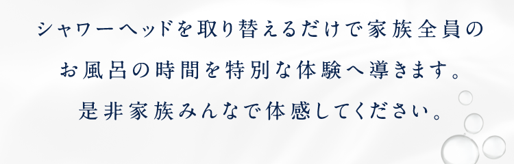 シャワーヘッドを取り替えるだけで家族全員のお風呂の時間を特別な体験へ導きます。是非家族みんなで体感してください。