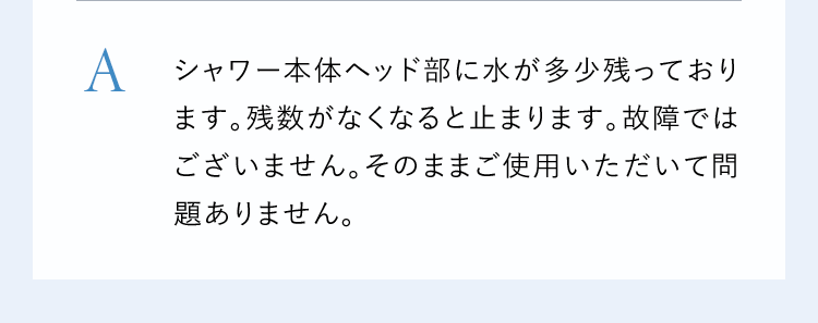 Aシャワー本体ヘッド部に水が多少残っております。残数がなくなると止まります。故障ではございません。そのままご使用いただいて問題ありません。
