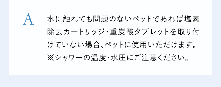 A水に触れても問題のないペットであれば塩素除去カートリッジ・重炭酸タブレットを取り付けていない場合、ペットに使用いただけます。※シャワーの温度・水圧にご注意ください。