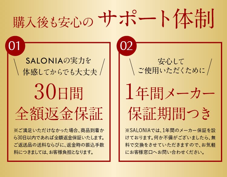 SALONIAの実力を体感してからでも大丈夫!30日間全額返金保証。※ご満足いただけなかった場合、商品到着から30日以内であれば全額返金保証いたします。ご返送品の送料ならびに、返金時の振込手数料につきましては、お客様負担となります。安心してご使用いただくために1年間メーカー保証期間つき!※SALONIAでは、1年間のメーカー保証を設けております。何か不備がございましたら、無料で交換をさせていただきますので、お気軽にお客様窓口へお問い合わせください。
