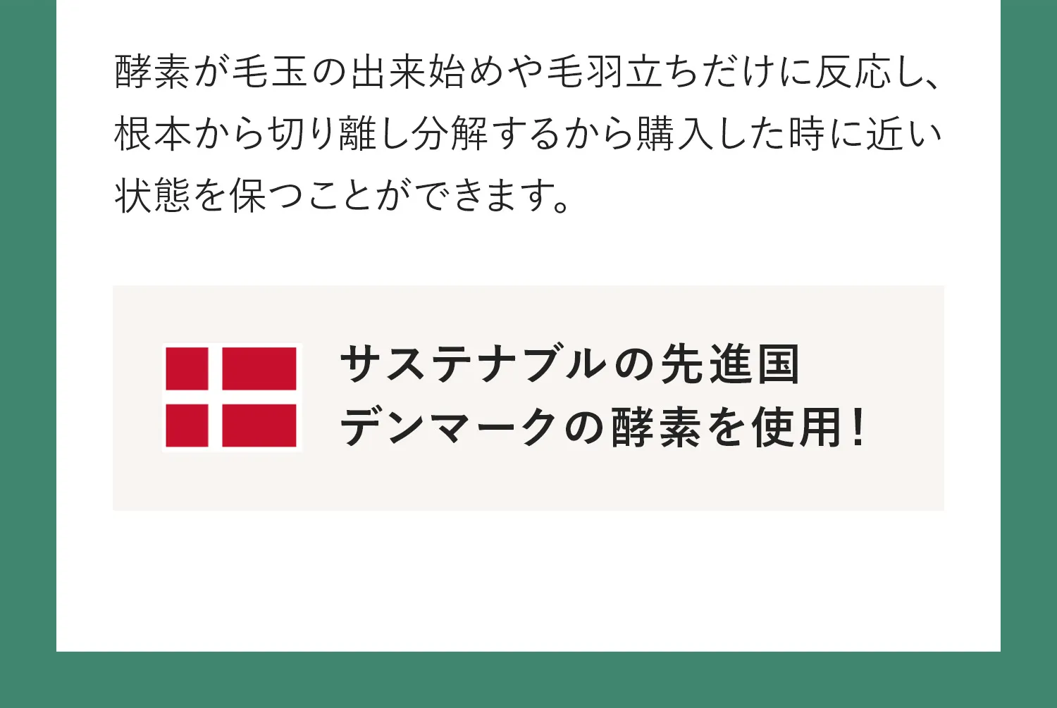 酵素が毛玉のでき始めや毛羽立ちだけに対応し、根本から切り離し分解するから購入した時に近い状態を保つことができます。サステナブル先進国、デンマークの酵素を使用！