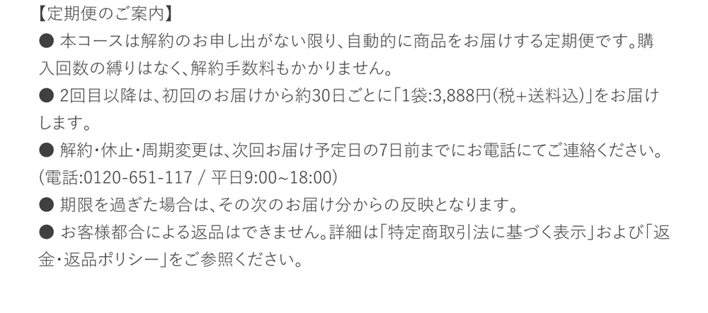 【定期便のご案内】本コースは解約のお申し出がない限り、自動的に商品をお届けする定期便です。購入回数の縛りはなく、解約手数料もかかりません。2回目以降は初回のお届けから約30日ごとに「1袋3,888円（税＋送料込）」をお届けします。解約、休止、周期変更は次回お届け予定日の７日前までにお電話にてご連絡ください。0120-651-117/平日9:00~18:00。お客様都合による返品はできません。詳細は「特定商取引法に基づく表示」および「返金・返品ポリシー」をご参照ください。