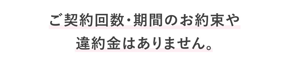 ご契約回数、期間のお約束や、違約金はありません。