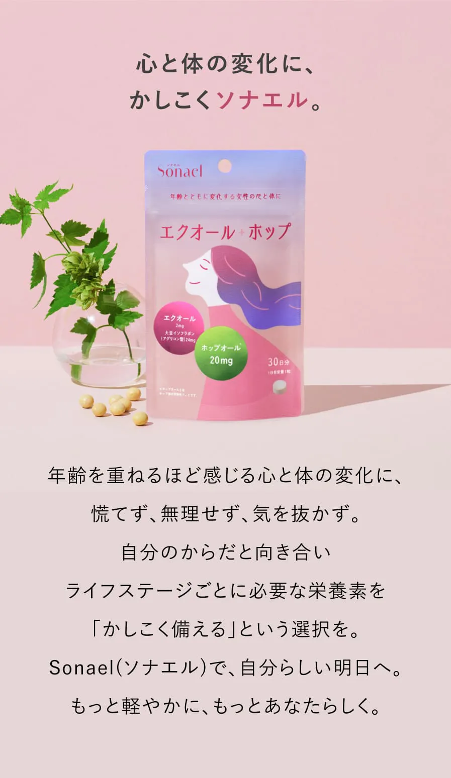 心と体の変化にかしこくソナエル。年齢を重ねるほど感じる心と体の変化に、慌てず、無理をせず、気を抜かず。自分のからだと向き合い、ライフステージごとに必要な栄養素を「かしこく備える」という選択を。Sonael(ソナエル)で、自分らしい明日へ。もっと軽やかにあなたらしく。
